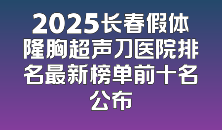 2025长春假体隆胸超声刀医院排名最新榜单前十名公布