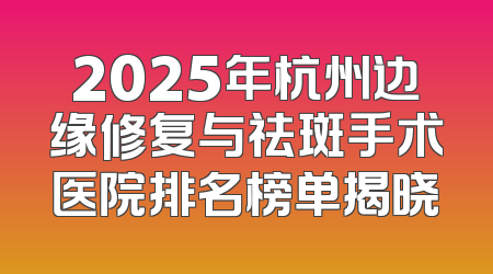 2025年杭州边缘修复与祛斑手术医院排名榜单揭晓