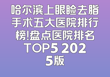 哈尔滨上眼睑去脂手术五大医院排行榜！盘点医院排名TOP5 2025版