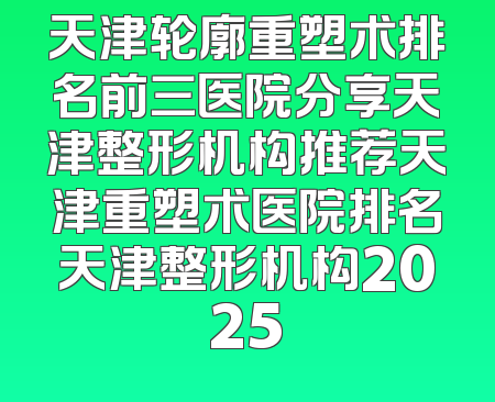 天津轮廓重塑术排名前三医院分享天津整形机构推荐天津重塑术医院排名天津整形机构2025