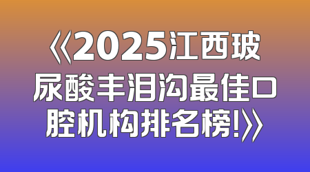 《2025江西玻尿酸丰泪沟最佳口腔机构排名榜！》