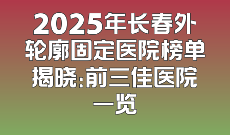 2025年长春外轮廓固定医院榜单揭晓：前三佳医院一览