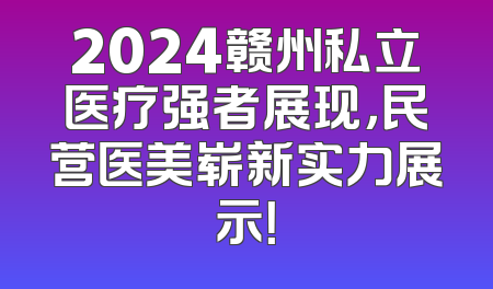 2024赣州私立医疗强者展现，民营医美崭新实力展示！