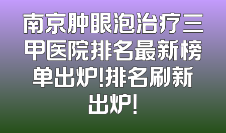 南京肿眼泡治疗三甲医院排名最新榜单出炉！排名刷新出炉！