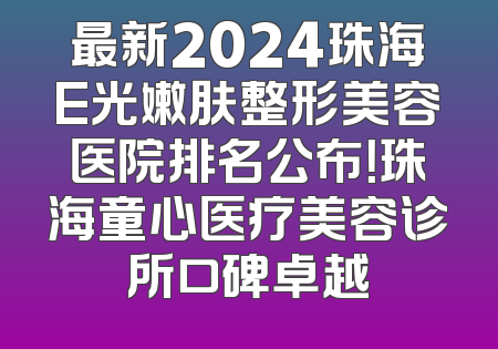 最新2024珠海E光嫩肤整形美容医院排名公布！珠海童心医疗美容诊所口碑卓越