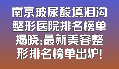 南京玻尿酸填泪沟整形医院排名榜单揭晓：最新美容整形排名榜单出炉！