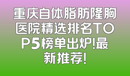 重庆自体脂肪隆胸医院精选排名TOP5榜单出炉！最新推荐！