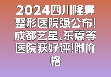 2024四川隆鼻整形医院强公布！成都艺星、东篱等医院获好评！附价格