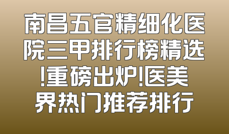 南昌五官精细化医院三甲排行榜精选！重磅出炉！医美界热门推荐排行