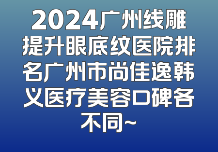 2024广州线雕提升眼底纹医院排名广州市尚佳逸韩义医疗美容口碑各不同~