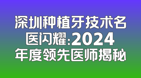 深圳种植牙技术名医闪耀：2024年度领先医师揭秘
