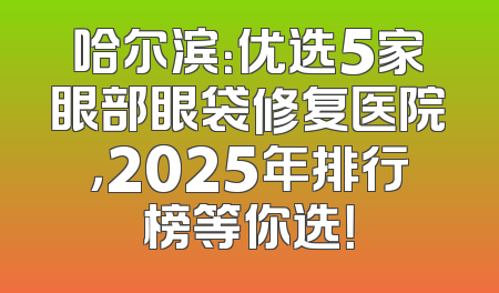 哈尔滨：优选5家眼部眼袋修复医院，2025年排行榜等你选！