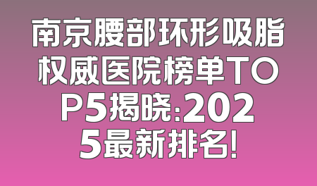 南京腰部环形吸脂权威医院榜单TOP5揭晓：2025最新排名！
