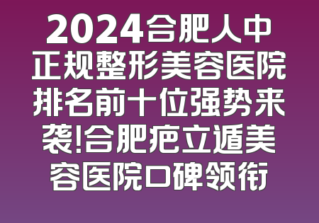 2024合肥人中正规整形美容医院排名前十位强势来袭！合肥疤立遁美容医院口碑领衔