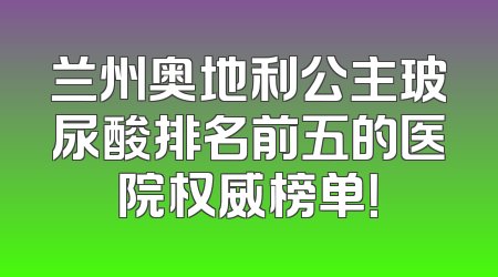 兰州奥地利公主玻尿酸排名前五的医院权威榜单！