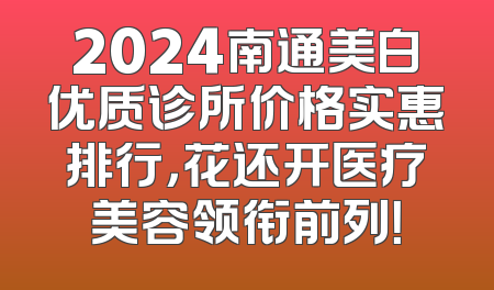 2024南通美白优质诊所价格实惠排行，花还开医疗美容领衔前列！