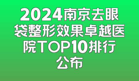 2024南京去眼袋整形效果卓越医院TOP10排行公布
