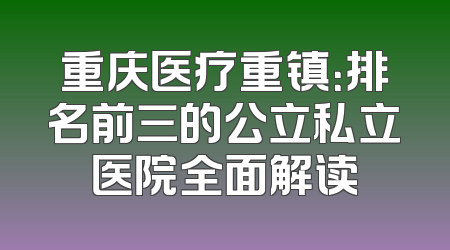 重庆医疗重镇：排名前三的公立私立医院全面解读