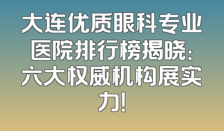 大连优质眼科专业医院排行榜揭晓：六大权威机构展实力！