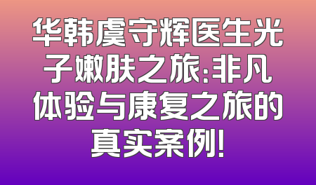 华韩虞守辉医生光子嫩肤之旅：非凡体验与康复之旅的真实案例！