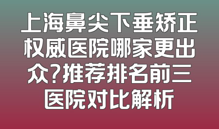 上海鼻尖下垂矫正权威医院哪家更出众？推荐排名前三医院对比解析