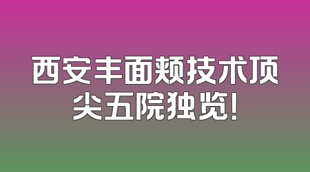 西安丰面颊技术顶尖五院独览！
