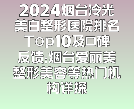 2024烟台冷光美白整形医院排名Top10及口碑反馈：烟台爱丽美整形美容等热门机构详探