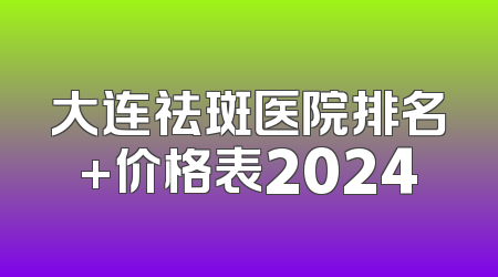 大连祛斑医院排名+价格表2024
