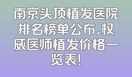 南京头顶植发医院排名榜单公布，权威医师植发价格一览表！