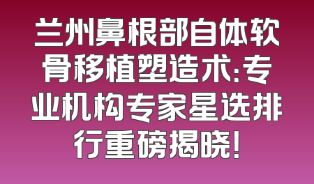 兰州鼻根部自体软骨移植塑造术：专业机构专家星选排行重磅揭晓！
