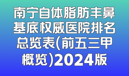 南宁自体脂肪丰鼻基底权威医院排名总览表（前五三甲概览）2024版