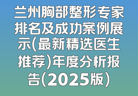 兰州胸部整形专家排名及成功案例展示（最新精选医生推荐）年度分析报告（2025版）