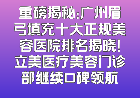 重磅揭秘：广州眉弓填充十大正规美容医院排名揭晓！立美医疗美容门诊部继续口碑领航