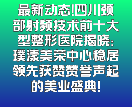 最新动态！四川颈部射频技术前十大型整形医院揭晓：璞漾美荣中心稳居领先获赞赞誉声起的美业盛典！