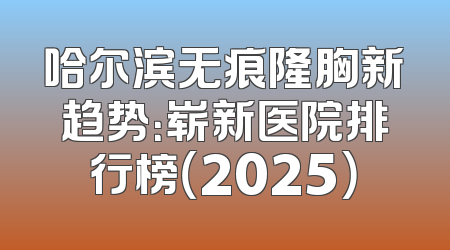 哈尔滨无痕隆胸新趋势：崭新医院排行榜（2025）