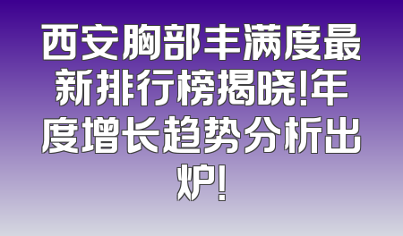 西安胸部丰满度最新排行榜揭晓！年度增长趋势分析出炉！