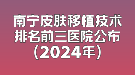 南宁皮肤移植技术排名前三医院公布（2024年）