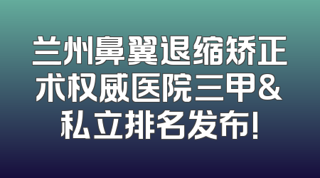 兰州鼻翼退缩矫正术权威医院三甲&私立排名发布!