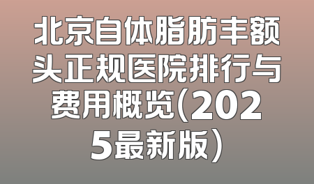 北京自体脂肪丰额头正规医院排行与费用概览（2025最新版）