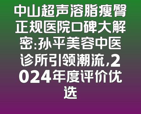 中山超声溶脂瘦臀正规医院口碑大解密：孙平美容中医诊所引领潮流，2024年度评价优选