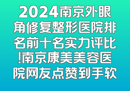 2024南京外眼角修复整形医院排名前十名实力评比！南京康美美容医院网友点赞到手软