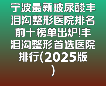 宁波最新玻尿酸丰泪沟整形医院排名前十榜单出炉！丰泪沟整形首选医院排行（2025版）