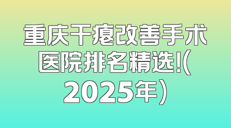 重庆干瘪改善手术医院排名精选！(2025年)
