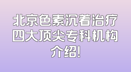 北京色素沉着治疗四大顶尖专科机构介绍！