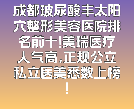 成都玻尿酸丰太阳穴整形美容医院排名前十！美瑞医疗人气高，正规公立私立医美悉数上榜！
