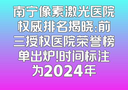 南宁像素激光医院权威排名揭晓：前三授权医院荣誉榜单出炉！时间标注为2024年