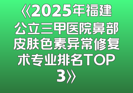 《2025年福建公立三甲医院鼻部皮肤色素异常修复术专业排名TOP3》