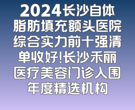 2024长沙自体脂肪填充额头医院综合实力前十强清单收好！长沙禾丽医疗美容门诊入围年度精选机构