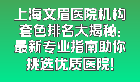 上海文眉医院机构套色排名大揭秘：最新专业指南助你挑选优质医院！