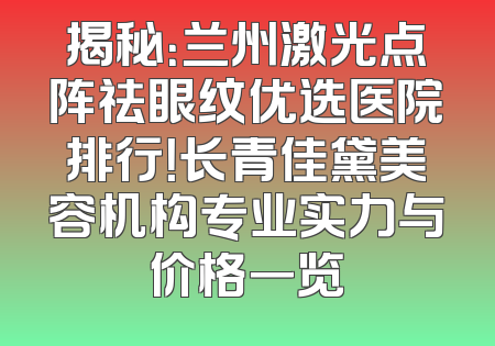 揭秘：兰州激光点阵祛眼纹优选医院排行！长青佳黛美容机构专业实力与价格一览